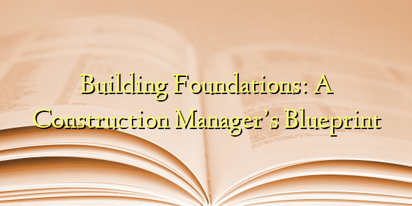 Building Foundations: A Construction Manager’s Blueprint